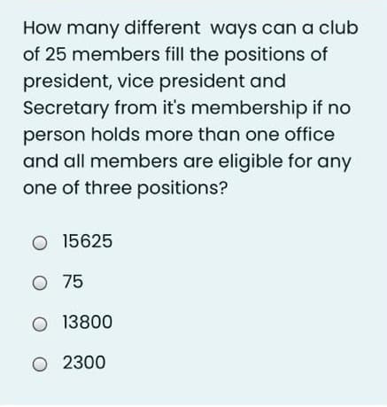 How many different ways can a club
of 25 members fill the positions of
president, vice president and
Secretary from it's membership if no
person holds more than one office
and all members are eligible for any
one of three positions?
O 15625
O 75
O 13800
O 2300
