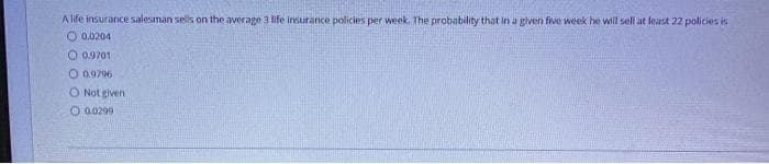 A life insurance salesman sells on the average 3 life insurance policies per week. The probability that in a given five week he will sell at least 22 policies is
O 0.0204
O 0.9701
O 0.9796
O Not given
O a0299
