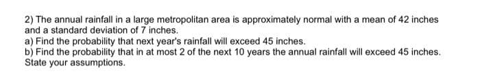 2) The annual rainfall in a large metropolitan area is approximately normal with a mean of 42 inches
and a standard deviation of 7 inches.
a) Find the probability that next year's rainfall will exceed 45 inches.
b) Find the probability that in at most 2 of the next 10 years the annual rainfall will exceed 45 inches.
State your assumptions.
