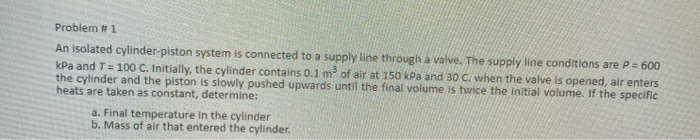 Problem # 1
An isolated cylinder-piston system is connected to a supply line through a valve. The supply line conditions are P= 600
kPa and T= 100 C. Initially, the cylinder contains 0.1 m of air at 150 kPa and 30 C. when the valve is opened, air enters
the cylinder and the piston is slowly pushed upwards until the final volume is twice the initial volume. If the specific
heats are taken as constant, determine:
a. Final temperature in the cylinder
b. Mass of air that entered the cylinder.
