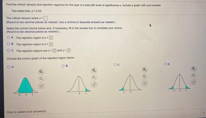 Find the critical value(s) and rejection region(s) for the type of z-test with level of significance a. Include a graph with your answer.
Two-tailed test, a = 0.02
The critical value(s) is/are z=
(Round to two decimal places as needed. Use a comma to separate answers as needed.)
Select the correct choice below and, if necessary, fill in the answer box to complete your choice.
(Round to two decimal places as needed.)
O A. The rejection region is z<
O B. The rejection region is z>
O C. The rejection regions are z<
and z>.
Choose the correct graph of the rejection region below.
Oc.
OD.
O A.
OB.
Click to select your answer(s).
