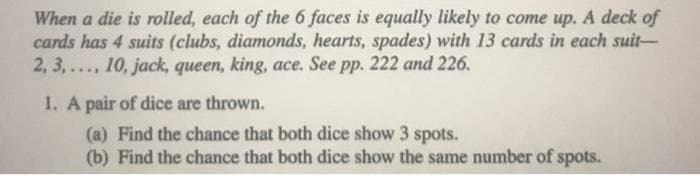 When a die is rolled, each of the 6 faces is equally likely to come up. A deck of
cards has 4 suits (clubs, diamonds, hearts, spades) with 13 cards in each suit-
2, 3,..., 10, jack, queen, king, ace. See pp. 222 and 226.
1. A pair of dice are thrown.
(a) Find the chance that both dice show 3 spots.
(b) Find the chance that both dice show the same number of spots.
