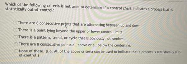 Which of the following criteria is not used to determine if a control chart indicates a process that is
statistically out-of-control?
There are 6 consecutive points that are alternating between up and down.
There is a point lying beyond the upper or lower control limits.
There is a pattern, trend, or cycle that is obviously not random.
There are 8 consecutive points all above or all below the centerline.
None of these. (1.e. All of the above criteria can be used to indicate that a process is statistically out-
of-control.)
