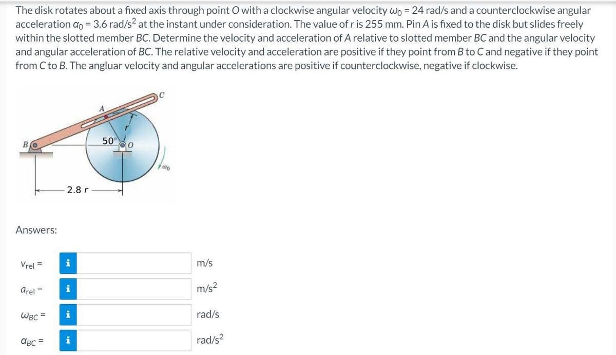 The disk rotates about a fixed axis through point O with a clockwise angular velocity wo = 24 rad/s and a counterclockwise angular
acceleration ao = 3.6 rad/s? at the instant under consideration. The value of r is 255 mm. Pin A is fixed to the disk but slides freely
within the slotted member BC. Determine the velocity and acceleration of A relative to slotted member BC and the angular velocity
and angular acceleration of BC. The relative velocity and acceleration are positive if they point from B to Cand negative if they point
from C to B. The angluar velocity and angular accelerations are positive if counterclockwise, negative if clockwise.
50
2.8 r
Answers:
Vrel =
m/s
arel =
i
m/s?
WBC =
i
rad/s
ABc =
i
rad/s?
