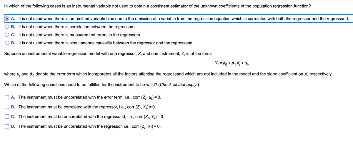 In which of the following cases is an instrumental variable not used to obtain a consistent estimator of the unknown coefficients of the population regression function?
A. It is not used when there is an omitted variable bias due to the omission of a variable from the regression equation which is correlated with both the regressor and the regressand.
B. It is not used when there is correlation between the regressors.
C. It is not used when there is measurement errors in the regressors.
D. It is not used when there is simultaneous causality between the regressor and the regressand.
Suppose an instrumental variable regression model with one regressor, X, and one instrument, Z, is of the form:
Y; = Bo +B,X; + Uj,
where
U;
and B, denote the error term which incorporates all the factors affecting the regressand which are not included in the model and the slope coefficient on X, respectively.
Which of the following conditions need to be fulfilled for the instrument to be valid? (Check all that apply.)
A. The instrument must be uncorrelated with the error term, i.e., corr (Z;, u;) = 0.
B. The instrument must be correlated with the regressor, i.e., corr (Z;, X;) # 0.
C. The instrument must be uncorrelated with the regressand, i.e., corr (Z;, Y;) = 0.
D. The instrument must be uncorrelated with the regressor, i.e., corr (Z;, X;) = 0.
