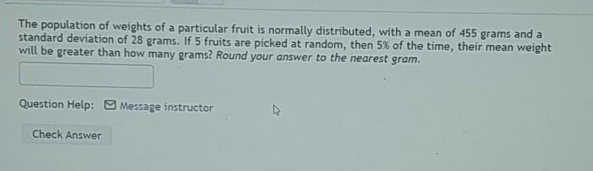 The population of weights of a particular fruit is normally distributed, with a mean of 455 grams and a
standard deviation of 28 grams. If 5 fruits are picked at random, then 5% of the time, their mean weight
will be greater than how many grams? Round your answer to the nearest gram.
Question Help: Message instructor
Check Answer
