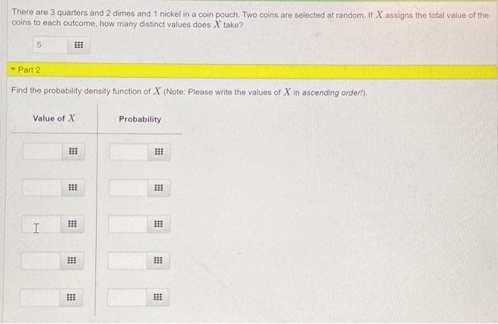 There are 3 quarters and 2 dimes and 1 nickel in a coin pouch. Two coins are selected at random. If X assigns the total value of the
coins to each outcome, how many distinct values does X take?
5.
- Part 2
Find the probability density function of X (Note: Please write the values of X in ascending order!).
Value of X
Probability
