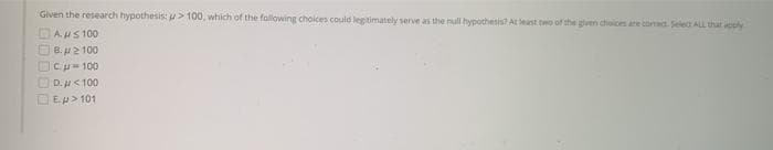 Given the research hypothesis: > 100, which of the following choices could legitimately serve as the null hypothesis? AL est two of the given choices are canad. Selet ALL thut apply
DAus 100
O B. p2 100
DCu- 100
OD.H< 100
DE.p> 101

