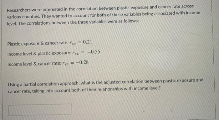 Researchers were interested in the correlation between plastic exposure and cancer rate across
various counties. They wanted to account for both of these variables being associated with income
level. The correlations between the three variables were as follows:
Plastic exposure & cancer rate: rxy = 0.21
%3D
Income level & plastic exposure: rxz = -0.55
Income level & cancer rate: ry: = -0.28
Using a partial correlation approach, what is the adjusted correlation between plastic exposure and
cancer rate, taking into account both of their relationships with income level?
