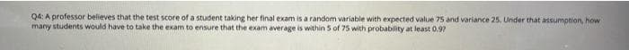 Q4: A professor believes that the test score of a student taking her final exam is a random variable with expected value 75 and variance 25. Under that assumption, how
many students would have to take the exam to ensure that the exam average is within 5 of 75 with probability at least 0.97
