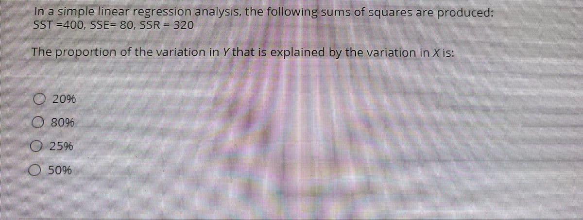 In a simple linear regression analysis, the following sums of squares are produced:
SST =400, SSE- 80, SSR - 320
The proportion of the variation in Y that is explained by the variation in X is.
20%
O 80%
25%
O 50%
