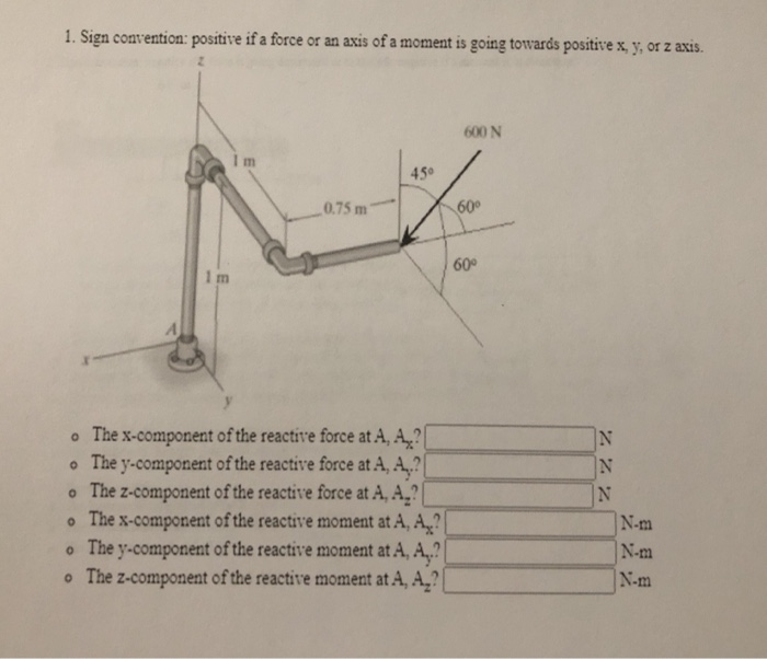 1. Sign convention: positive if a force or an axis of a moment is going towards positive x, y, or z axis.
600 N
m
45°
0.75 m
60
60
1 m
o The x-component of the reactive force at A, A,?
o The y-component of the reactive force at A, A,?
The z-component of the reactive force at A, A,?
The x-component of the reactive moment at A, A,?
The y-component of the reactive moment at A, A,?
o The z-component of the reactive moment at A, A,?
IN
N-m
N-m
N-m
Z ZZ
