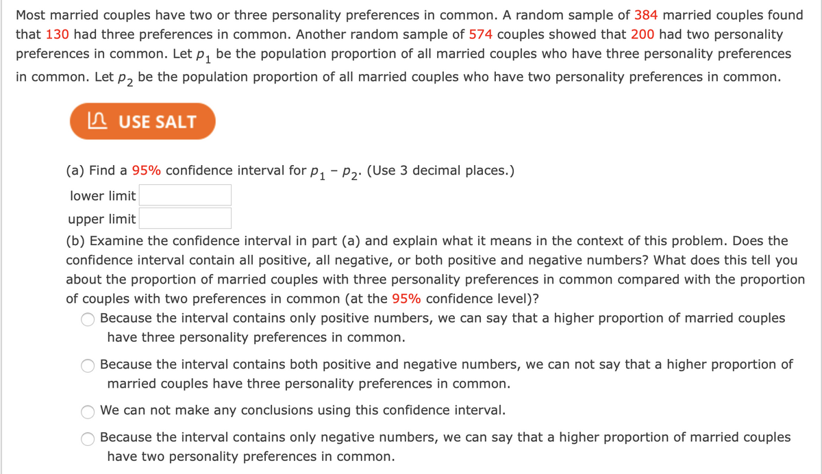 Most married couples have two or three personality preferences in common. A random sample of 384 married couples found
that 130 had three preferences in common. Another random sample of 574 couples showed that 200 had two personality
preferences in common. Let p, be the population proportion of all married couples who have three personality preferences
in common. Let p, be the population proportion of all married couples who have two personality preferences in common.
In USE SALT
(a) Find a 95% confidence interval for p, - p2. (Use 3 decimal places.)
lower limit
upper limit
(b) Examine the confidence interval in part (a) and explain what it means in the context of this problem. Does the
confidence interval contain all positive, all negative, or both positive and negative numbers? What does this tell you
about the proportion of married couples with three personality preferences in common compared with the proportion
of couples with two preferences in common (at the 95% confidence level)?
Because the interval contains only positive numbers, we can say that a higher proportion of married couples
have three personality preferences in common.
Because the interval contains both positive and negative numbers, we can not say that a higher proportion of
married couples have three personality preferences in common.
We can not make any conclusions using this confidence interval.
Because the interval contains only negative numbers, we can say that a higher proportion of married couples
have two personality preferences in common.
