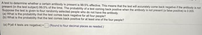 A test to determine whether a certain antibody is present is 99.5% effective. This means that the test will accurately come back negative if the antibody is not
present (in the test subject) 99.5% of the time. The probability of a test coming back positive when the antibody is not present (a false positive) is 0.005.
Suppose the test is given to four randomly selected people who do not have the antibody.
(a) What is the probability that the test comes back negative for all four people?
(b) What is the probability that the test comes back positive for at least one of the four people?
(a) P(all 4 tests are negative) = (Round to four decimal places as needed.)
