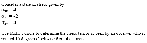 Consider a state of stress given by
O = 4
Oyy = -2
Ogy = 4
Use Mohr's circle to determine the stress tensor as seen by an observer who is
rotated 15 degrees clockwise from the x axis.
