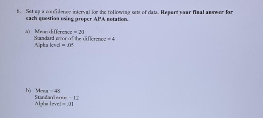 6. Set up a confidence interval for the following sets of data. Report your final answer for
each question using proper APA notation.
a) Mean difference 20
Standard error of the difference 4
Alpha level = .05
%3D
b) Mean = 48
Standard error = 12
Alpha level = .01
%3D
!!
%3D
