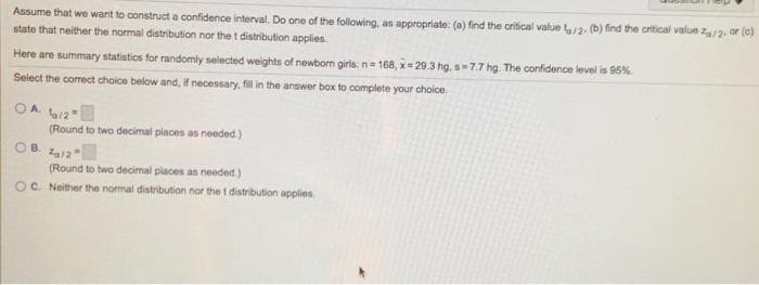 Assume that we want to construct a confidence interval. Do one of the following, as appropriate: (a) find the critical value t12. (b) find the critical value z12. or (e)
state that neither the normal distribution nor the t distribution applies.
Here are summary statistics for randomly selected weights of newborn girls: n= 168, x= 29.3 hg, s=7.7 hg. The confidence level is 95%
Select the correct choice below and, if necessary, fil in the answer box to complete your choice.
OA /2
(Round to two decimal places as needed.)
OB.
(Round to two decimal places as needed.)
OC. Neither the normal distribution nor the t distribution applies.
