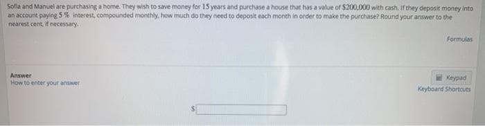 Sofia and Manuel are purchasing a home. They wish to save money for 15 years and purchase a house that has a value of $200,000 with cash, If they deposit money into
an account paying 5 % interest, compounded monthly, how much do they need to deposit each month in order to make the purchase? Round your answer to the
nearest cent, if necessary.
Formulas
Answer
Keypad
How to enter your answer
Keyboard Shortcuts
