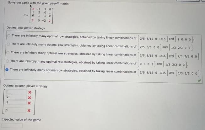 Solve the game with the given payoff matrix.
2 0
0 1
1 0
8 -1
P-0
0 -2 2
Optimal row player strategy
There are infinitely many optimal row strategies, obtained by taking linear combinations of 2/5 8/15 0 1/15 and
There are infinitely many optimal row strategies, obtained by taking linear combinations of 2/5 3/5 0 0 and 1/3 2/3 0
There are infinitely many optimal row strategies, obtained by taking linear combinations of 2/5 8/15 0 1/15 and 2/5 3/5 0
There are infinitely many optimal row strategies, obtained by taking linear combinations of o 0 0 1 and 1/3 2/3 0
There are infinitely many optimal row strategies, obtained by taking linear combinations of
8/15 0 1/15 and 1/3 2/3 0 0-
Optimal column player strategy
1
3
Expected value of the game
1210
