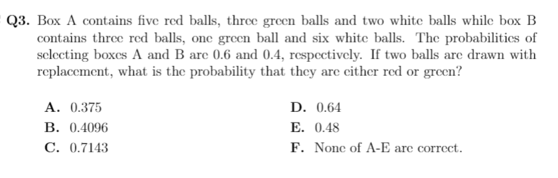 Q3. Box A contains five red balls, three green balls and two white balls while box B
contains three red balls, onc green ball and six white balls. The probabilitics of
selecting boxcs A and B are 0.6 and 0.4, respcctively. If two balls are drawn with
replacement, what is the probability that they are cither red or green?
A. 0.375
В. 0.4096
D. 0.64
E. 0.48
C. 0.7143
F. None of A-E are correct.
