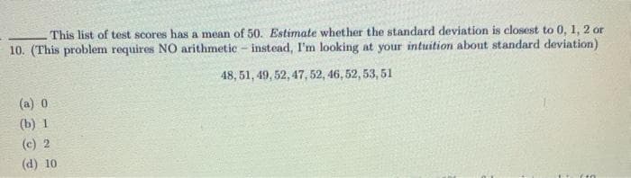 This list of test scores has a mean of 50. Estimate whether the standard deviation is closest to 0, 1, 2 or
10. (This problem requires NO arithmetic - instead, I'm looking at your intuition about standard deviation)
48, 51, 49, 52, 47, 52, 46, 52, 53, 51
(a) 0
(b) 1
(c) 2
(d) 10
