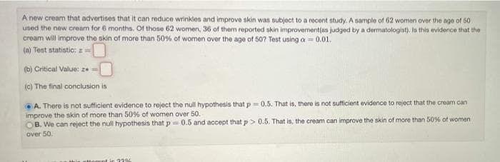 A new cream that advertises that it can reduce wrinkles and improve skin was subject to a recent study. A nample of 62 women over the age of 50
used the new cream for 6 months. Of those 62 women, 36 of them reported skin improvement(as judged by a dermatologist). Is this evidence that the
cream will improve the skin of more than 50% of women over the age of 507 Test using a = 0.01.
(a) Test statistic: z-
(b) Critical Value: ze
(C) The final conclusion is
A. There is not sufficient evidence to reject the null hypothesis that p= 0.5. That is, there is not sufficient evidence to reject that the cream can
improve the skin of more than 50% of women over 50.
OB. We can reject the null hypothesis that p = 0.5 and accept that p> 0.5. That is, the cream can improve the skin of more than 50% of women
over 50.
ttomnt ir 37%
