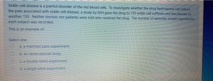 Sickle-cell disease is a painful disorder of the red blood cells. To investigate whether the drug hydroxyurea can reduce
the pain associated with sickle-cell disease, a study by NIH gave the drug to 150 sickle-cell sufferers and the placebo to
another 150. Neither doctors nor patients were told who received the drug. The number of episodes of pain reported by
each subject was recorded,
This is an example of
Select one:
3, a matched pairs experiment.
b. an observational study
C. a double blind experiment.
d.a simgle blind experiment.
