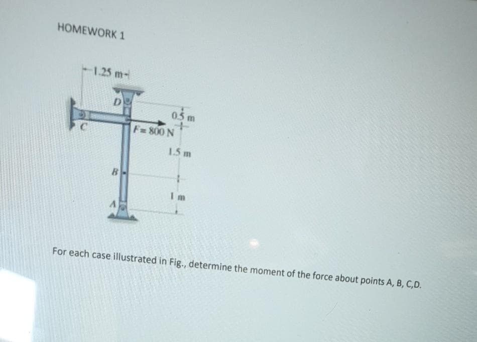 HOMEWORK 1
1.25 m-
D.
0.5 m
F=800 N
1.5 m
B-
I m
For each case illustrated in Fig., determine the moment of the force about points A, B, C,D.
