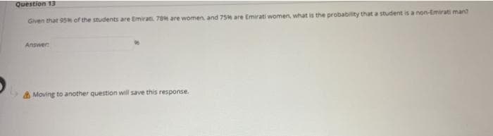 Question 13
Given that 95 of the students are Emirati. 78 are women, and 75 are Emirati women, what is the probability that a student is a non-Emirati man?
Answer
A Moving to another question will save this response.
