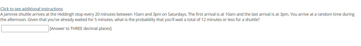 Click to see additional instructions
A Jammie shuttle arrives at the Hiddingh stop every 20 minutes between 10am and 3pm on Saturdays. The first arrival is at 10am and the last arrival is at 3pm. You arrive at a random time during
the afternoon. Given that you've already waited for 5 minutes, what is the probability that you'll wait a total of 12 minutes or less for a shuttle?
[Answer to THREE decimal places]
