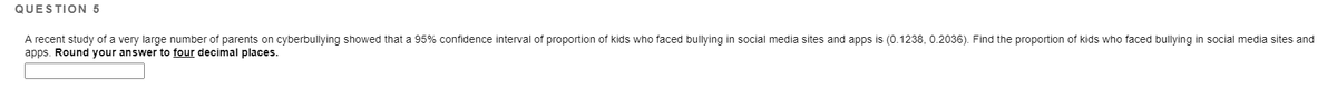 QUESTION 5
A recent study of a very large number of parents on cyberbullying showed that a 95% confidence interval of proportion of kids who faced bullying in social media sites and apps is (0.1238, 0.2036). Find the proportion of kids who faced bullying in social media sites and
apps. Round your answer to four decimal places.
