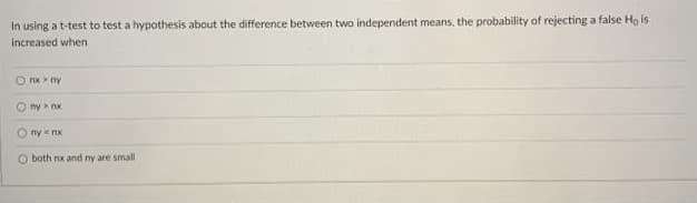 In using a t-test to test a hypothesis about the difference between two independent means, the probability of rejecting a false Ho is
increased when
nx ny
my nx
O ny nx
Oboth rox and ny are small
