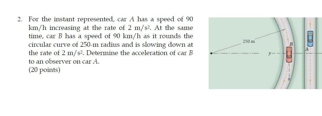 2. For the instant represented, car A has a speed of 90
km/h increasing at the rate of 2 m/s?. At the same
time, car B has a speed of 90 km/h as it rounds the
circular curve of 250-m radius and is slowing down at
the rate of 2 m/s2. Determine the acceleration of car B
250 m
A
to an observer on car A.
(20 points)
