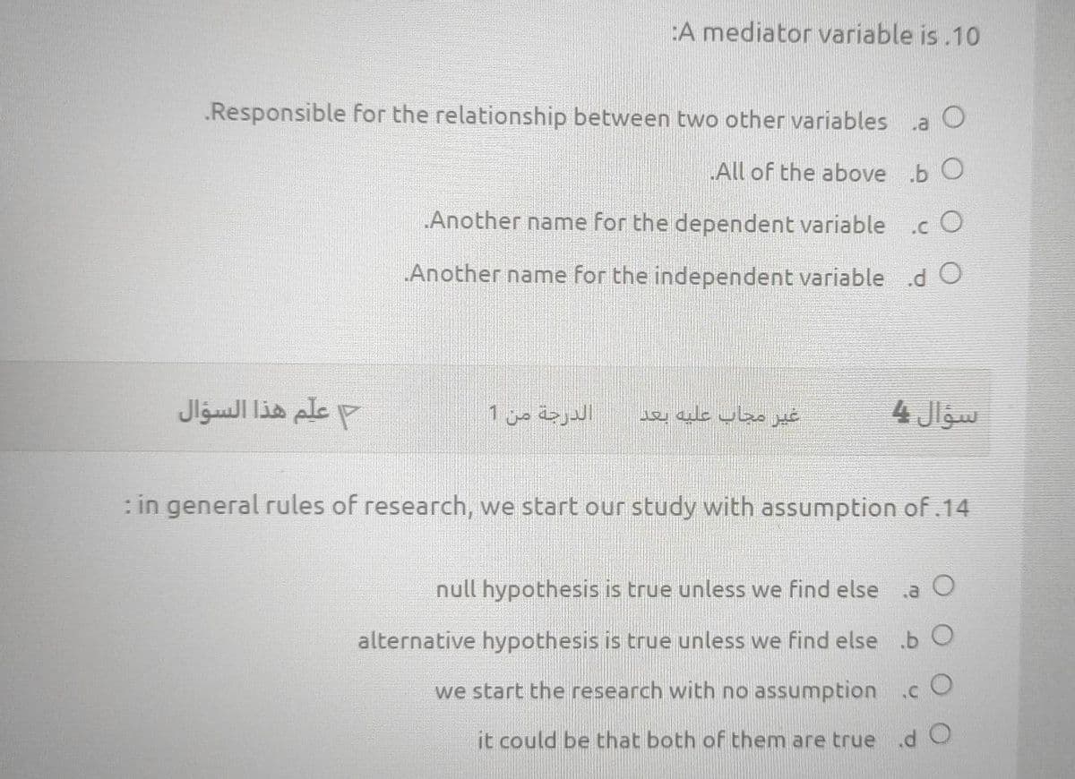 :A mediator variable is.10
Responsible for the relationship between two other variables .a
All of the above b O
Another name for the dependent variable
.c O
„Another name for the independent variable .d O
علم هذا السؤال
الدرجة من 1
غير مجاب عليه بعد
سؤال یا
: in general rules of research, we start our study with assumption of.14
null hypothesis is true unless we find else
alternative hypothesis is true unless we find else b O
we start the research with no assumption .c O
it could be that both of them are true.d O
