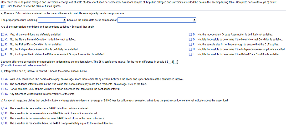 How much more do public colleges and universities charge out-of-state students for tuition per semester? A random sample of 12 public colleges and universities yielded the data in the accompanying table. Complete parts a) through c) below.
E Click the icon to view the table of tuition figures.
a) Create a 95% confidence interval for the mean difference in cost. Be sure to justify the chosen procedure.
The proper procedure is finding
because the entire data set is composed of
Are all the appropriate conditions and assumptions satisfied? Select all that apply.
O B. No, the Independent Groups Assumption is definitely not satisfied.
O D. No, it is impossible to determine if the Nearly Normal Condition is satisfied.
O A. Yes, all the conditions are definitely satisfied.
O C. No, the Nearly Normal Condition is definitely not satisfied.
O E. No, the Paired Data Condition is not satisfied.
OF. No, the sample size in not large enough to ensure that the CLT applies.
O H. No, it is impossible to determine if the Independence Assumption is satisfied.
O J. No, it is impossible to determine if the Paired Data Condition is satisfied.
O G. No, the Independence Assumption is definitely not satisfied.
OI. No, it is impossible to determine if the Independent Groups Assumption is satisfied.
Let each difference be equal to the nonresident tuition minus the resident tuition. The 95% confidence interval for the mean difference in cost is (ssD
(Round to the nearest dollar as needed.)
b) Interpret the part a) interval in context. Choose the correct answer below.
O A. With 95% confidence, the nonresidents pay, on average, more than residents by a value between the lower and upper bounds of the confidence interval.
O B. The confidence interval contains the true value that nonresidents pay more than residents, on average, 95% of the time.
O C. For all samples, 95% of them will have a mean difference that falls within the confidence interval.
O D. Any difference will fall within this interval 95% of the time.
c) A national magazine claims that public institutions charge state residents an average of $4400 less for tuition each semester. What does the part a) confidence interval indicate about this assertion?
O A. The assertion
reasonable since $4400 is in the confidence interval.
O B. The assertion is not reasonable since $4400 is not in the confidence interval.
O C. The assertion is not reasonable because $4400 is not close to the mean difference.
O D. The assertion is reasonable because $4400 is approximately equal to the mean difference.
