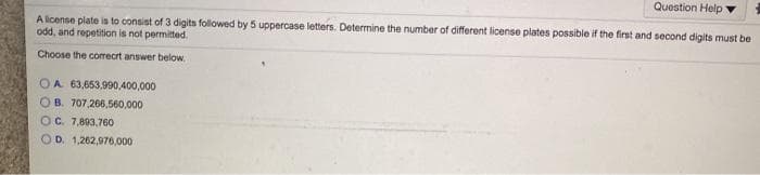 Question Help
Alicense plate is to consist of 3 digits followed by 5 uppercase letters. Determine the number of different license plates possible if the first and second digits must be
odd, and repetition is not permitted.
Choose the correcrt answer below,
OA 63,653,990,400,000
OB. 707,266,560,000
OC 7,803,760
OD. 1,262,976,000
