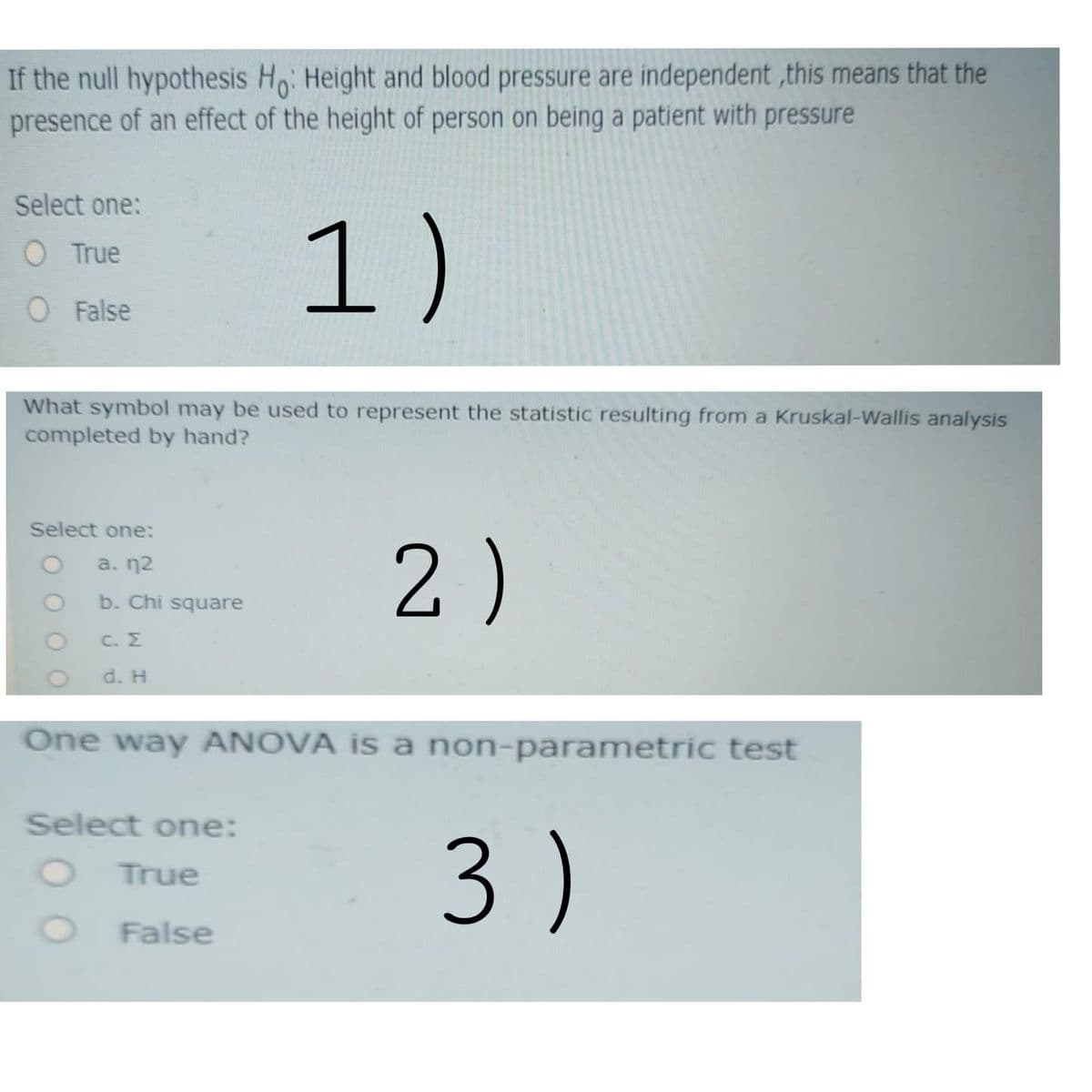 If the null hypothesis Ho: Height and blood pressure are independent ,this means that the
presence of an effect of the height of person on being a patient with pressure
Select one:
1)
O True
O False
What symbol may be used to represent the statistic resulting from a Kruskal-Wallis analysis
completed by hand?
Select one:
2)
a. n2
b. Chi square
C. E
d. H
One way ANOVA is a non-parametric test
Select one:
3 )
True
False
