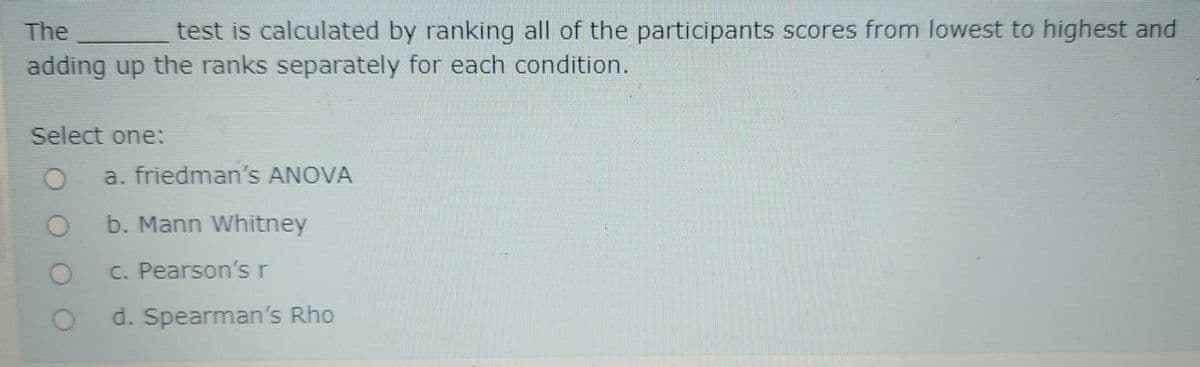 The
test is calculated by ranking all of the participants scores from lowest to highest and
adding up the ranks separately for each condition.
Select one:
a. friedman's ANOVA
b. Mann Whitney
C. Pearson'sr
d. Spearman's Rho
