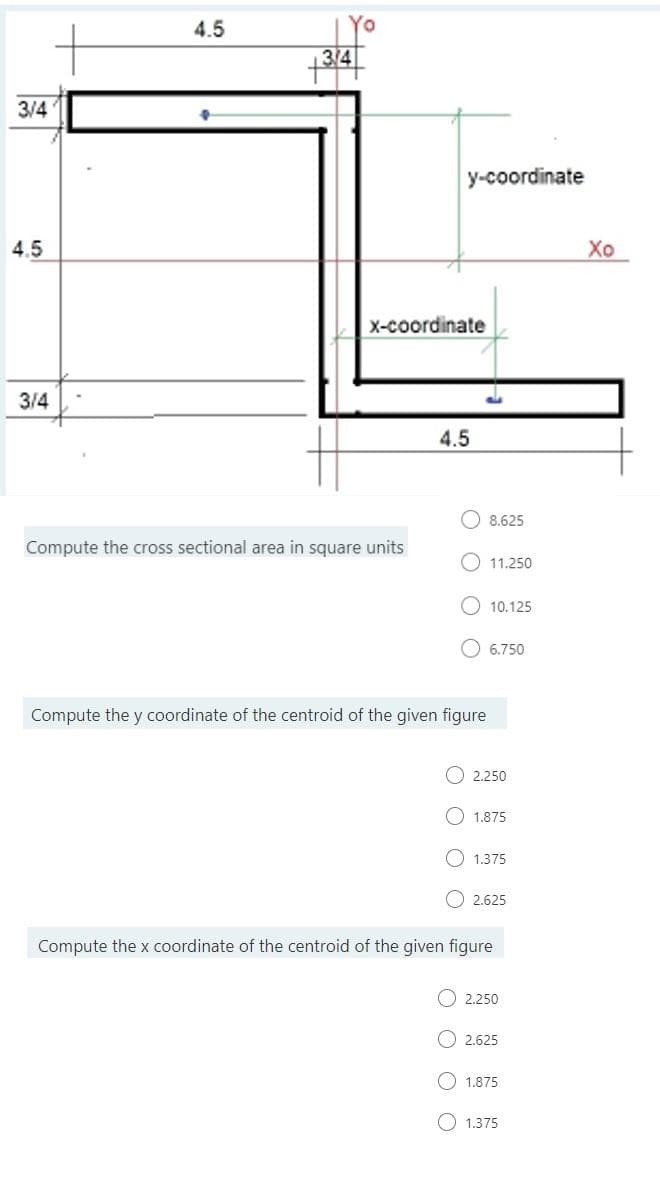 4.5
3/4
3/4
y-coordinate
4.5
Хо
x-coordinate
3/4
4.5
8.625
Compute the cross sectional area in square units
O 11.250
10.125
6.750
Compute the y coordinate of the centroid of the given figure
O 2.250
O 1.875
O 1.375
O 2.625
Compute the x coordinate of the centroid of the given figure
2.250
O 2.625
1.875
O 1.375
