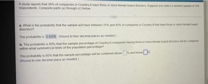 A study reports that 36% of companies in Country A have three or more female board directors. Suppose you sekect a random sample of 100
respondents. Complete parts (a) through (c) below.
a. What is the probability that the sample will have botween 31% and 45% of companies in Country A that have three or more fomale board
directors?
The probability is 0.8208 (Round to four decimal places as needed)
b. The probability is 80% that the sample percentage of Country A companies having three or more female board directors will be contaned
within what symmetrical limits of the population percentage?
The probability is 80% that the sample percentage will be contained above and below
(Round to one decimal place as needed)
