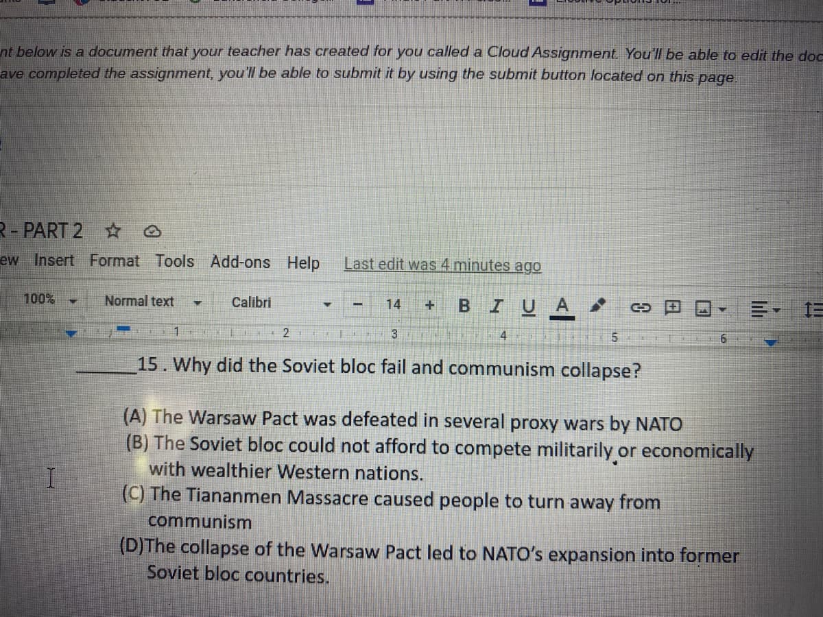 ### Understanding the Collapse of the Soviet Bloc

**Question 15: Why did the Soviet bloc fail and communism collapse?**

This multiple-choice question seeks to explore the reasons behind the collapse of the Soviet bloc and the demise of communism in Eastern Europe. Here are the options provided for the question:

- **(A)** The Warsaw Pact was defeated in several proxy wars by NATO.
- **(B)** The Soviet bloc could not afford to compete militarily or economically with wealthier Western nations.
- **(C)** The Tiananmen Massacre caused people to turn away from communism.
- **(D)** The collapse of the Warsaw Pact led to NATO's expansion into former Soviet bloc countries.

Each option presents a different perspective on the events and factors leading to the end of the Soviet bloc. This question encourages students to think critically about historical events, economic factors, military conflicts, and social movements that contributed to this significant geopolitical change.