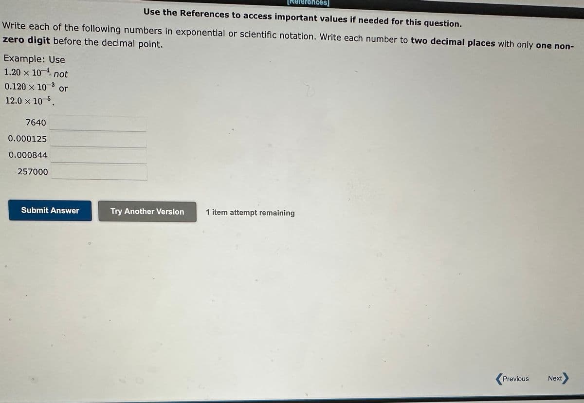 [References]
Use the References to access important values if needed for this question.
Write each of the following numbers in exponential or scientific notation. Write each number to two decimal places with only one non-
zero digit before the decimal point.
Example: Use
1.20 × 104 not
0.120 × 10-³ or
12.0 × 10-5.
7640
0.000125
0.000844
257000
Submit Answer
4
Try Another Version
1 item attempt remaining
Previous Next