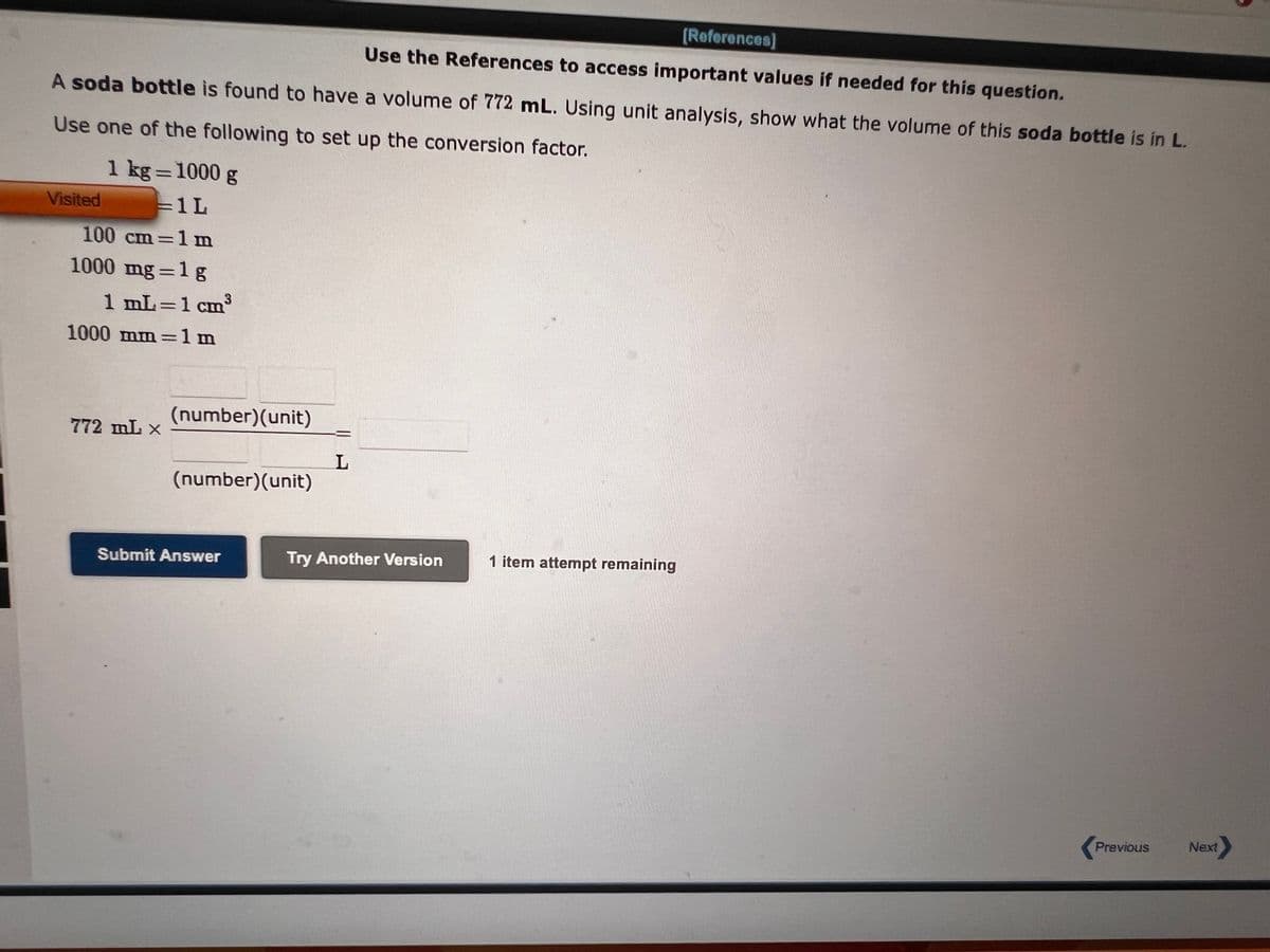 [References]
Use the References to access important values if needed for this question.
A soda bottle is found to have a volume of 772 mL. Using unit analysis, show what the volume of this soda bottle is in L.
Use one of the following to set up the conversion factor.
1 kg = 1000 g
=1L
Visited
100 cm=1 m
1000 mg=1g
3
1 mL=1 cm³
1000 mm=1m
772 mL X
(number) (unit)
(number)(unit)
Submit Answer
L
Try Another Version
1 item attempt remaining
Previous
Next>