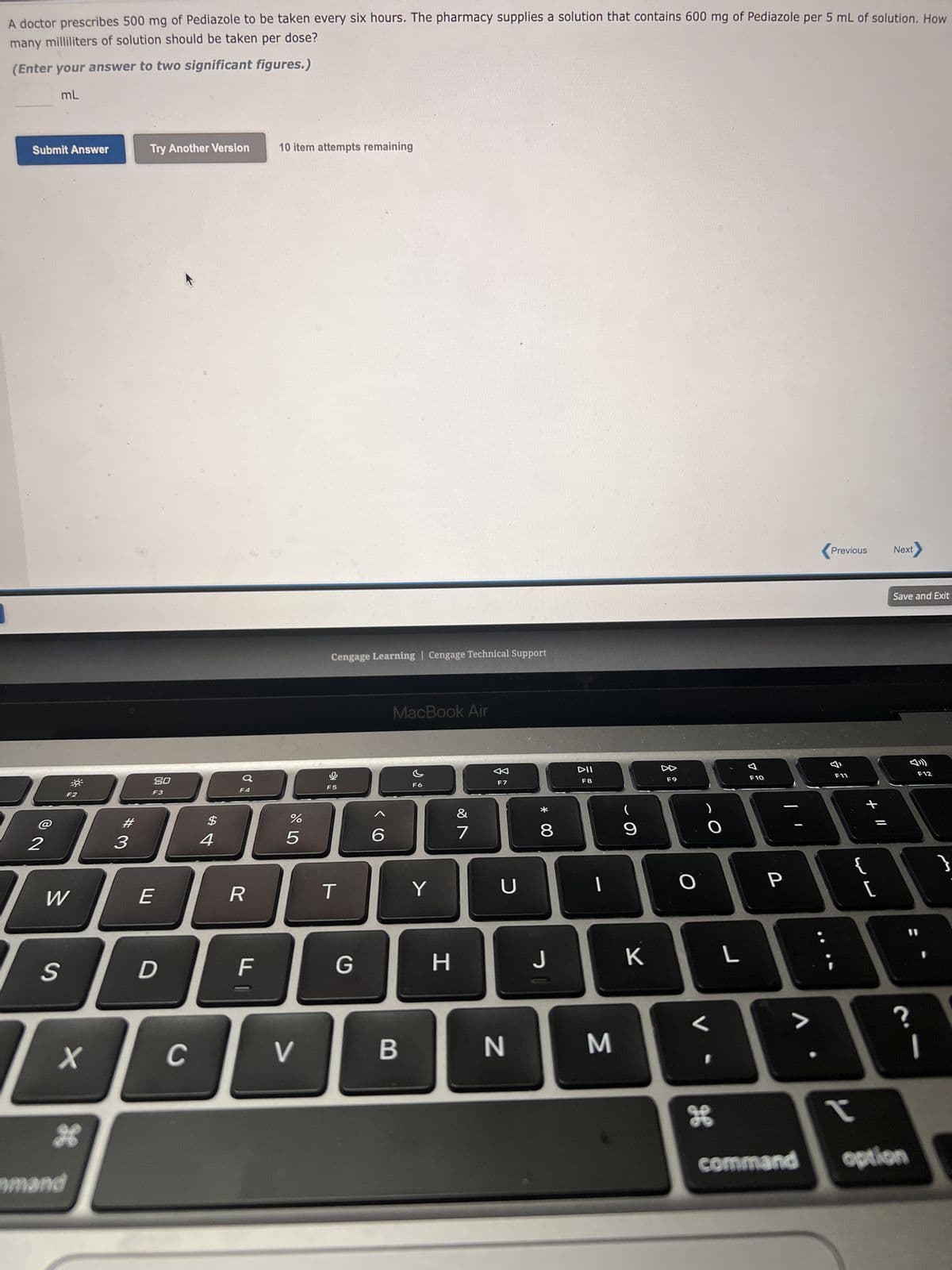 A doctor prescribes 500 mg of Pediazole to be taken every six hours. The pharmacy supplies a solution that contains 600 mg of Pediazole per 5 mL of solution. How
many milliliters of solution should be taken per dose?
(Enter your answer to two significant figures.)
mL
Submit Answer
2
S
30
W
F2
X
mmand
98
#3
Try Another Version
80
F3
E
D
C
$
4
F4
R
F
10 item attempts remaining
67 dº
%
5
V
Cengage Learning | Cengage Technical Support
F5
T
G
6
MacBook Air
B
F6
Y
H
&
7
F7
U
N
* 00
8
J
DII
F8
3
(
K
8
F9
O
)
O
<
I
H
L
7
F10
P
Previous
F11
✓
+ 11
Next
Save and Exit
?
command option
F12
1
}