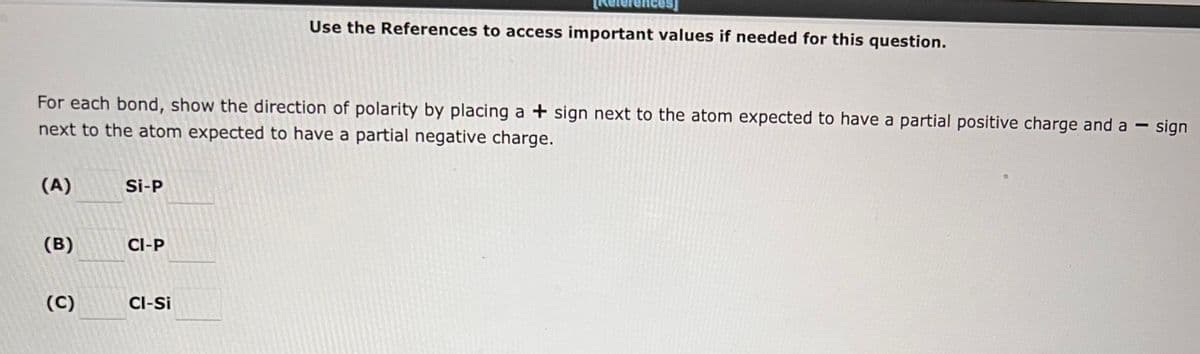 For each bond, show the direction of polarity by placing a + sign next to the atom expected to have a partial positive charge and a-
next to the atom expected to have a partial negative charge.
(A)
(B)
(C)
Si-P
CI-P
Use the References to access important values if needed for this question.
CI-Si
—
sign