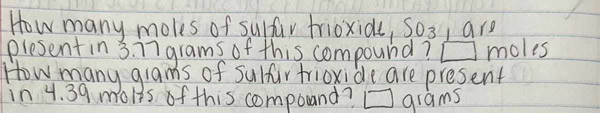 How many moles of sulfur trioxide, 503, are
present in 3.77 grams of this compound? moles
How many grams of sulfur trioxide are present
in 4.39 moles of this compowand? grams