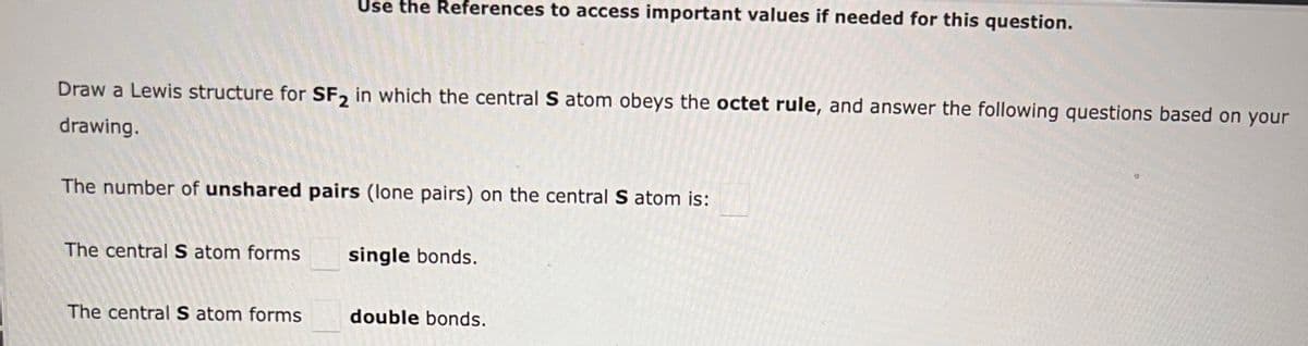 Draw a Lewis structure for SF2 in which the central S atom obeys the octet rule, and answer the following questions based on your
drawing.
Use the References to access important values if needed for this question.
The number of unshared pairs (lone pairs) on the central S atom is:
The central S atom forms
The central S atom forms
single bonds.
double bonds.