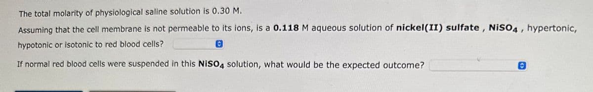 The total molarity of physiological saline solution is 0.30 M.
Assuming that the cell membrane is not permeable to its ions, is a 0.118 M aqueous solution of nickel(II) sulfate, NiSO4, hypertonic,
hypotonic or isotonic to red blood cells?
O
If normal red blood cells were suspended in this NiSO4 solution, what would be the expected outcome?
0