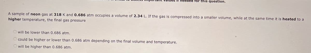 heeded for this question.
A sample of neon gas at 318 K and 0.686 atm occupies a volume of 2.34 L. If the gas is compressed into a smaller volume, while at the same time it is heated to a
higher temperature, the final gas pressure
will be lower than 0.686 atm.
O could be higher or lower than 0.686 atm depending on the final volume and temperature.
will be higher than 0.686 atm.