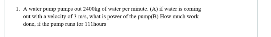 1. A water pump pumps out 2400kg of water per minute. (A) if water is coming
out with a velocity of 3 m/s, what is power of the pump(B) How much work
done, if the pump runs for 111hours
